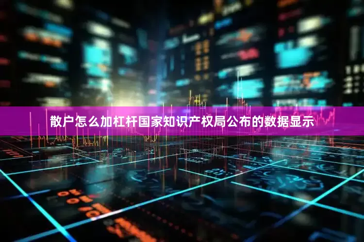 散户怎么加杠杆国家知识产权局公布的数据显示