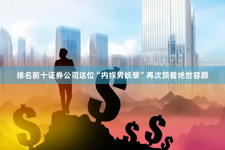 排名前十证券公司这位“内娱男妖孽”再次顶着绝世容颜