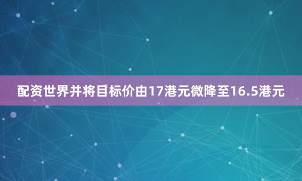 配资世界并将目标价由17港元微降至16.5港元